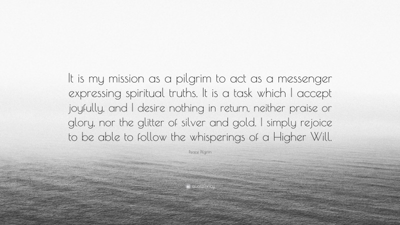 Peace Pilgrim Quote: “It is my mission as a pilgrim to act as a messenger expressing spiritual truths. It is a task which I accept joyfully, and I desire nothing in return, neither praise or glory, nor the glitter of silver and gold. I simply rejoice to be able to follow the whisperings of a Higher Will.”