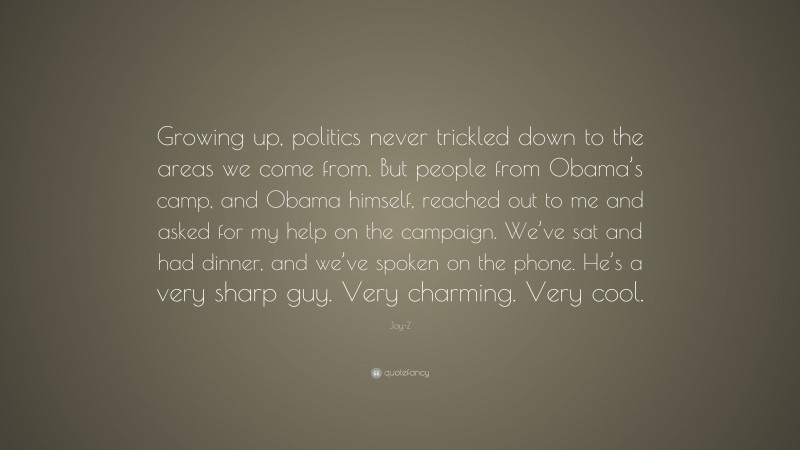 Jay-Z Quote: “Growing up, politics never trickled down to the areas we come from. But people from Obama’s camp, and Obama himself, reached out to me and asked for my help on the campaign. We’ve sat and had dinner, and we’ve spoken on the phone. He’s a very sharp guy. Very charming. Very cool.”