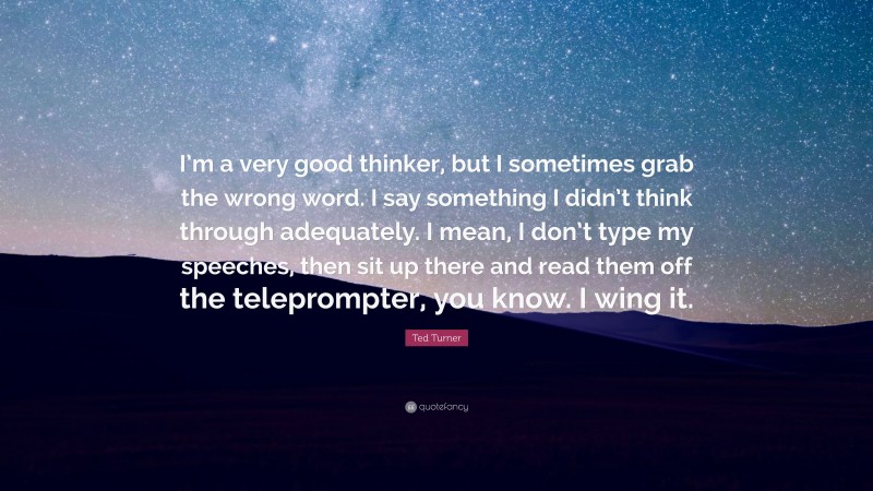 Ted Turner Quote: “I’m a very good thinker, but I sometimes grab the wrong word. I say something I didn’t think through adequately. I mean, I don’t type my speeches, then sit up there and read them off the teleprompter, you know. I wing it.”