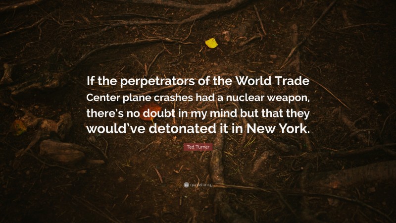 Ted Turner Quote: “If the perpetrators of the World Trade Center plane crashes had a nuclear weapon, there’s no doubt in my mind but that they would’ve detonated it in New York.”