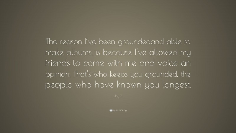 Jay-Z Quote: “The reason I’ve been groundedand able to make albums, is because I’ve allowed my friends to come with me and voice an opinion. That’s who keeps you grounded, the people who have known you longest.”