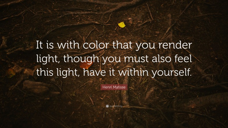 Henri Matisse Quote: “It is with color that you render light, though you must also feel this light, have it within yourself.”