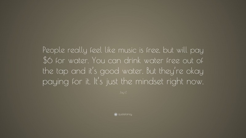 Jay-Z Quote: “People really feel like music is free, but will pay $6 for water. You can drink water free out of the tap and it’s good water. But they’re okay paying for it. It’s just the mindset right now.”