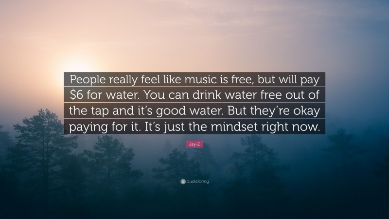 Jay-Z Quote: “People really feel like music is free, but will pay $6 for water. You can drink water free out of the tap and it’s good water. But they’re okay paying for it. It’s just the mindset right now.”