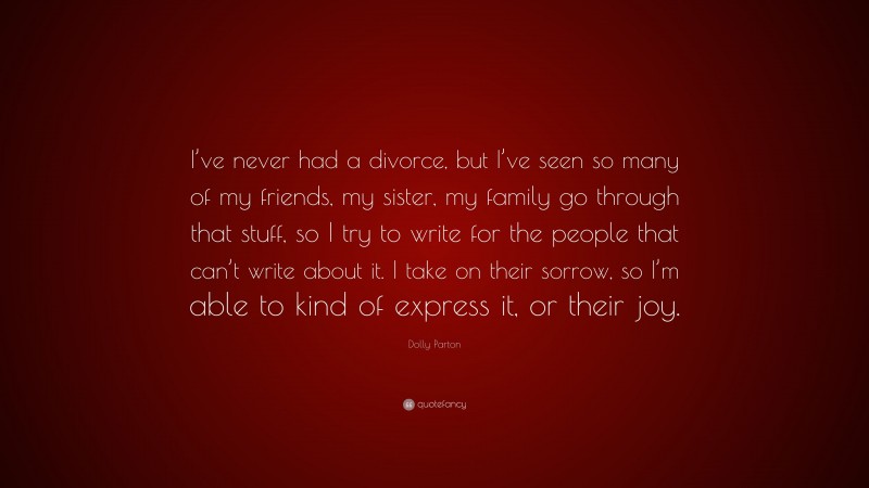 Dolly Parton Quote: “I’ve never had a divorce, but I’ve seen so many of my friends, my sister, my family go through that stuff, so I try to write for the people that can’t write about it. I take on their sorrow, so I’m able to kind of express it, or their joy.”