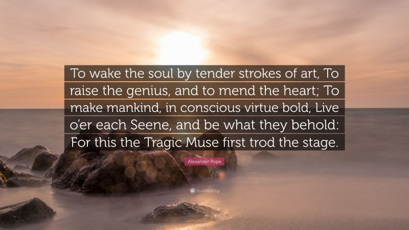 Alexander Pope Quote: “To wake the soul by tender strokes of art, To raise the genius, and to mend the heart; To make mankind, in conscious virtue bold, Live o’er each Seene, and be what they behold: For this the Tragic Muse first trod the stage.”