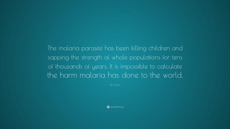 Bill Gates Quote: “The malaria parasite has been killing children and sapping the strength of whole populations for tens of thousands of years. It is impossible to calculate the harm malaria has done to the world.”