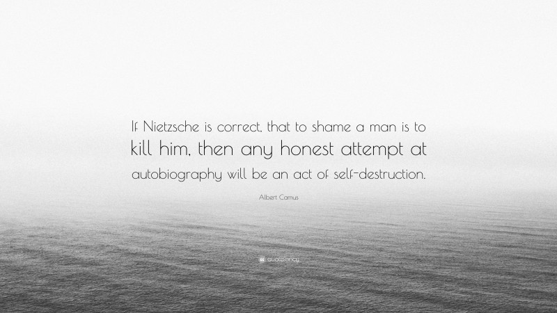 Albert Camus Quote: “If Nietzsche is correct, that to shame a man is to kill him, then any honest attempt at autobiography will be an act of self-destruction.”