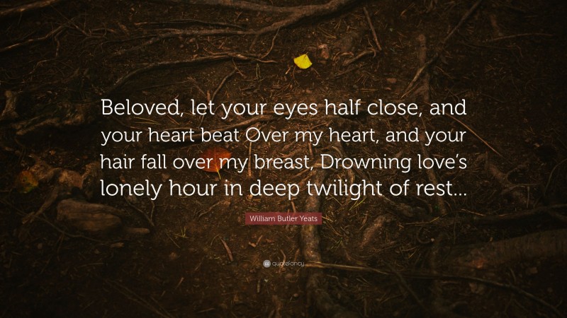 William Butler Yeats Quote: “Beloved, let your eyes half close, and your heart beat Over my heart, and your hair fall over my breast, Drowning love’s lonely hour in deep twilight of rest...”