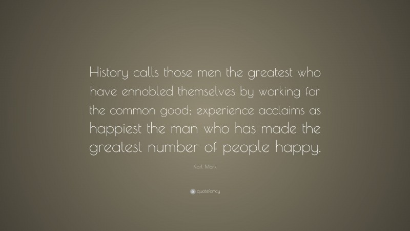 Karl Marx Quote: “History calls those men the greatest who have ennobled themselves by working for the common good; experience acclaims as happiest the man who has made the greatest number of people happy.”