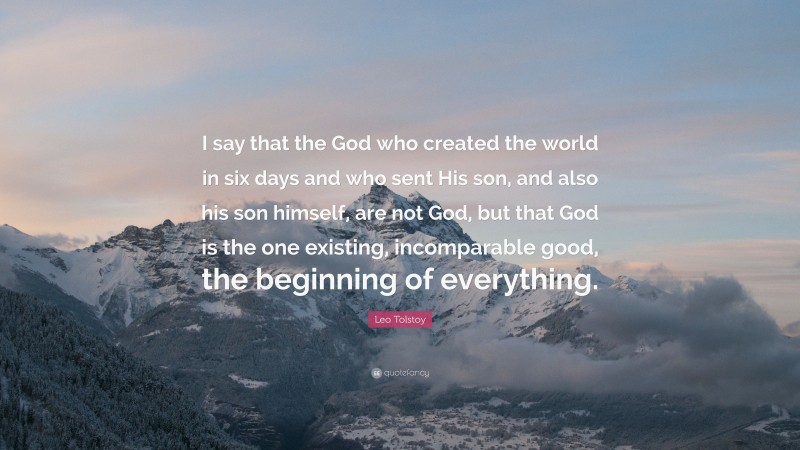 Leo Tolstoy Quote: “I say that the God who created the world in six days and who sent His son, and also his son himself, are not God, but that God is the one existing, incomparable good, the beginning of everything.”