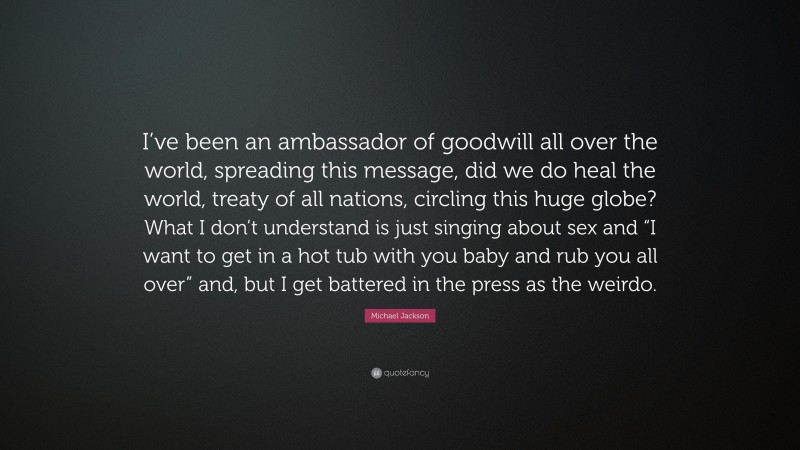 Michael Jackson Quote: “I’ve been an ambassador of goodwill all over the world, spreading this message, did we do heal the world, treaty of all nations, circling this huge globe? What I don’t understand is just singing about sex and “I want to get in a hot tub with you baby and rub you all over” and, but I get battered in the press as the weirdo.”