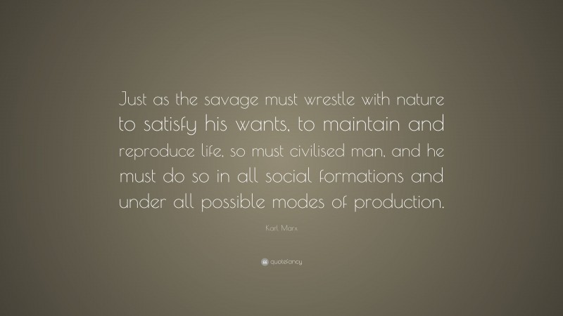 Karl Marx Quote: “Just as the savage must wrestle with nature to satisfy his wants, to maintain and reproduce life, so must civilised man, and he must do so in all social formations and under all possible modes of production.”