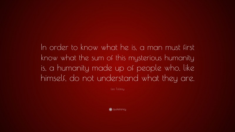 Leo Tolstoy Quote: “In order to know what he is, a man must first know what the sum of this mysterious humanity is, a humanity made up of people who, like himself, do not understand what they are.”