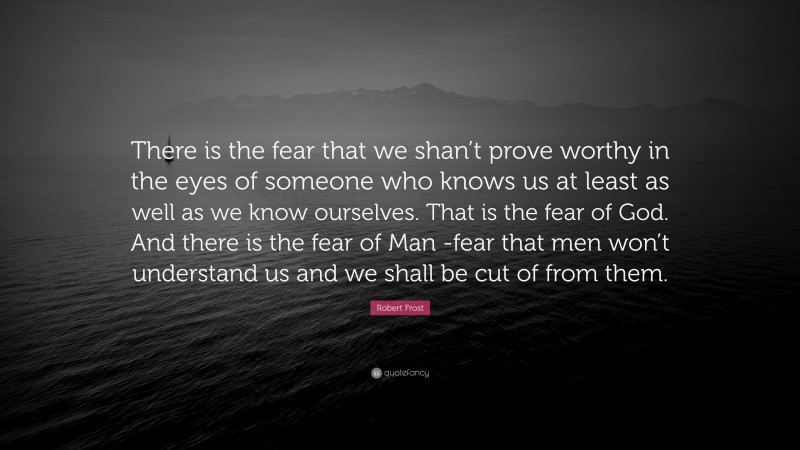 Robert Frost Quote: “There is the fear that we shan’t prove worthy in the eyes of someone who knows us at least as well as we know ourselves. That is the fear of God. And there is the fear of Man -fear that men won’t understand us and we shall be cut of from them.”