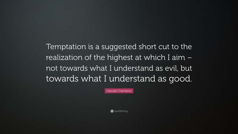 Oswald Chambers Quote: “Temptation is a suggested short cut to the realization of the highest at which I aim – not towards what I understand as evil, but towards what I understand as good.”