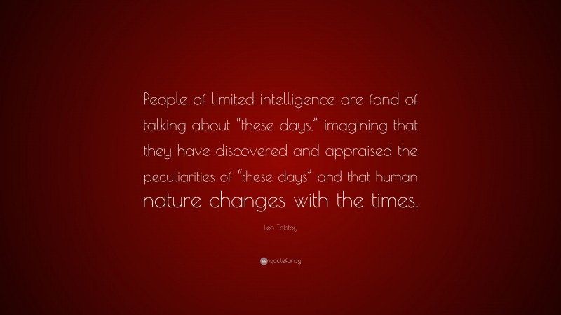 Leo Tolstoy Quote: “People of limited intelligence are fond of talking about “these days,” imagining that they have discovered and appraised the peculiarities of “these days” and that human nature changes with the times.”