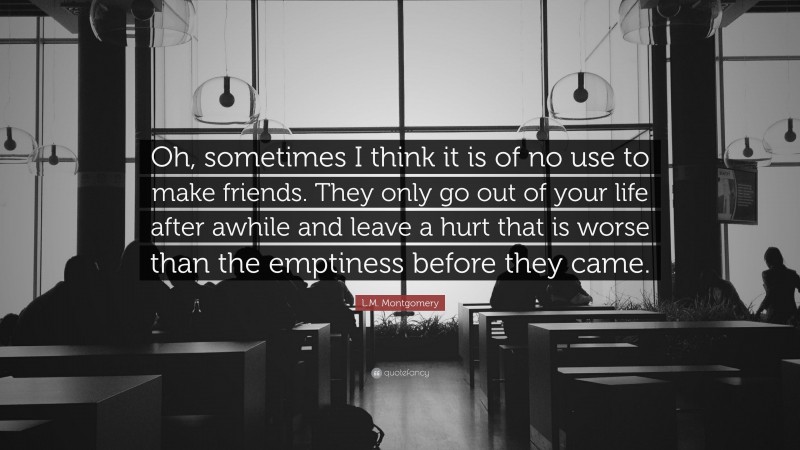 L.M. Montgomery Quote: “Oh, sometimes I think it is of no use to make friends. They only go out of your life after awhile and leave a hurt that is worse than the emptiness before they came.”