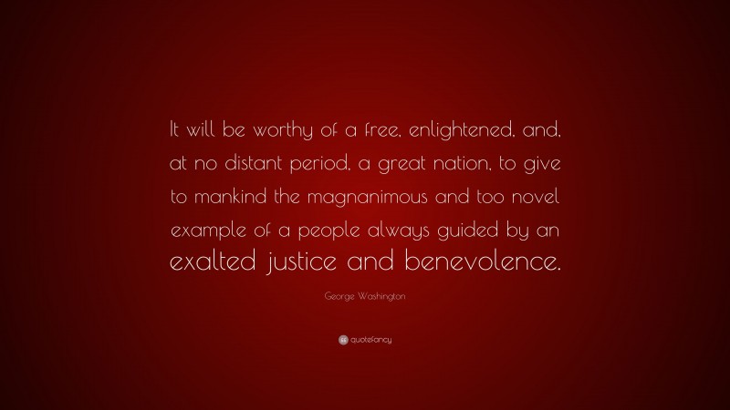 George Washington Quote: “It will be worthy of a free, enlightened, and, at no distant period, a great nation, to give to mankind the magnanimous and too novel example of a people always guided by an exalted justice and benevolence.”