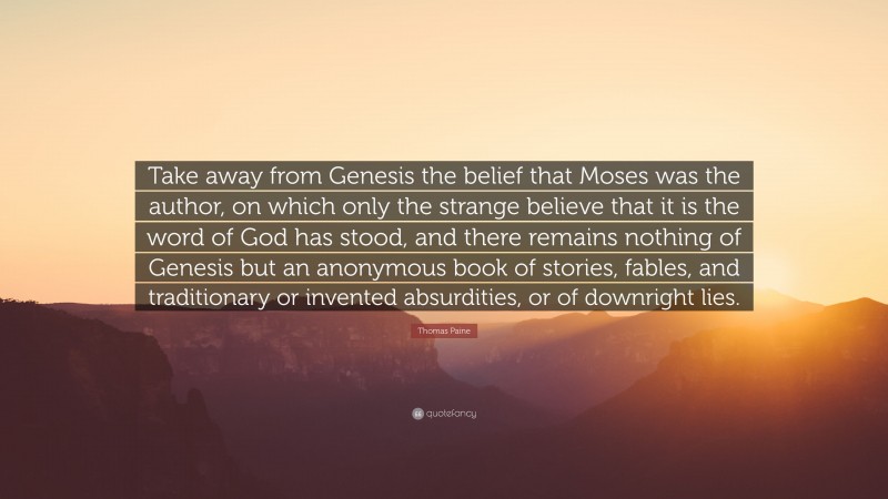Thomas Paine Quote: “Take away from Genesis the belief that Moses was the author, on which only the strange believe that it is the word of God has stood, and there remains nothing of Genesis but an anonymous book of stories, fables, and traditionary or invented absurdities, or of downright lies.”