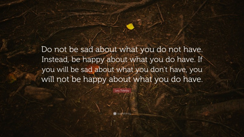 Leo Tolstoy Quote: “Do not be sad about what you do not have. Instead, be happy about what you do have. If you will be sad about what you don’t have, you will not be happy about what you do have.”
