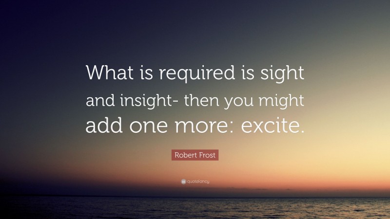 Robert Frost Quote: “What is required is sight and insight- then you might add one more: excite.”