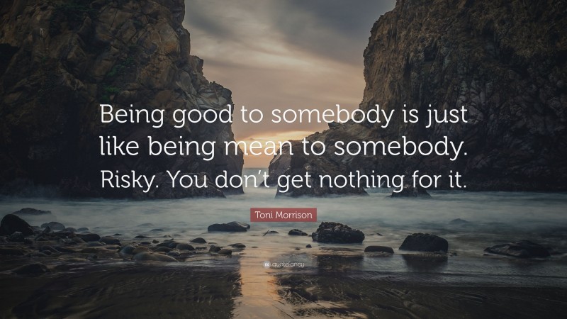 Toni Morrison Quote: “Being good to somebody is just like being mean to somebody. Risky. You don’t get nothing for it.”