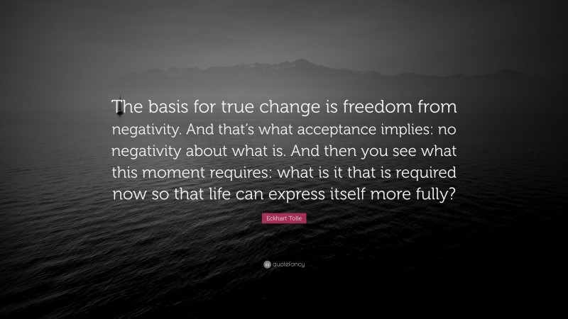 Eckhart Tolle Quote: “The basis for true change is freedom from negativity. And that’s what acceptance implies: no negativity about what is. And then you see what this moment requires: what is it that is required now so that life can express itself more fully?”