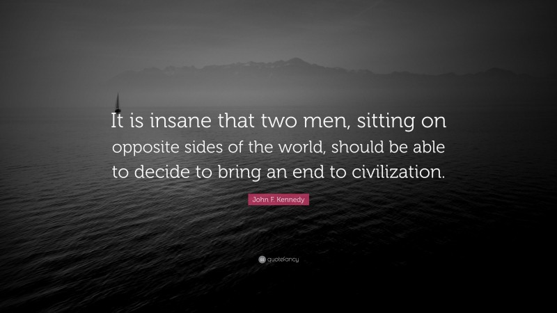 John F. Kennedy Quote: “It is insane that two men, sitting on opposite sides of the world, should be able to decide to bring an end to civilization.”