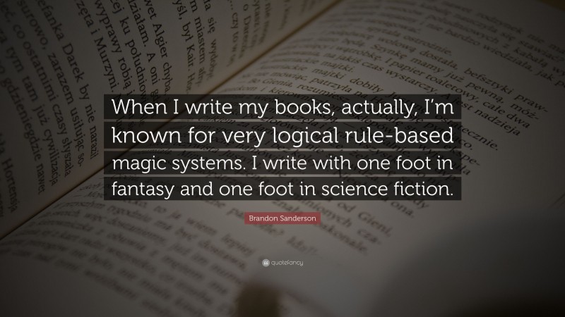Brandon Sanderson Quote: “When I write my books, actually, I’m known for very logical rule-based magic systems. I write with one foot in fantasy and one foot in science fiction.”