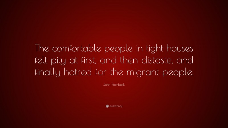 John Steinbeck Quote: “The comfortable people in tight houses felt pity at first, and then distaste, and finally hatred for the migrant people.”