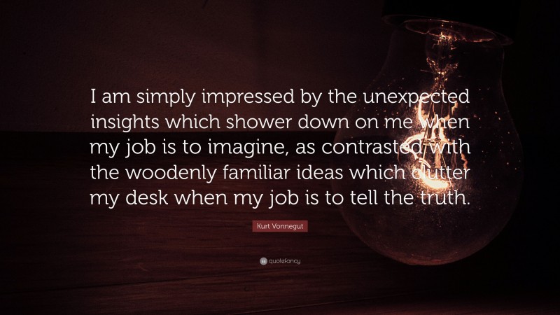 Kurt Vonnegut Quote: “I am simply impressed by the unexpected insights which shower down on me when my job is to imagine, as contrasted with the woodenly familiar ideas which clutter my desk when my job is to tell the truth.”
