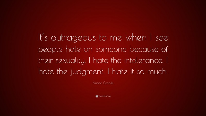Ariana Grande Quote: “It’s outrageous to me when I see people hate on someone because of their sexuality. I hate the intolerance. I hate the judgment. I hate it so much.”
