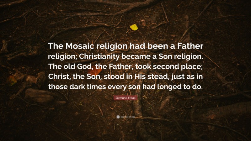 Sigmund Freud Quote: “The Mosaic religion had been a Father religion; Christianity became a Son religion. The old God, the Father, took second place; Christ, the Son, stood in His stead, just as in those dark times every son had longed to do.”