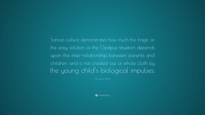 Margaret Mead Quote: “Samoa culture demonstrates how much the tragic or the easy solution of the Oedipus situation depends upon the inter-relationship between parents and children, and is not created out of whole cloth by the young child’s biological impulses.”