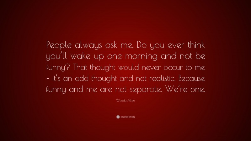 Woody Allen Quote: “People always ask me, Do you ever think you’ll wake up one morning and not be funny? That thought would never occur to me – it’s an odd thought and not realistic. Because funny and me are not separate. We’re one.”