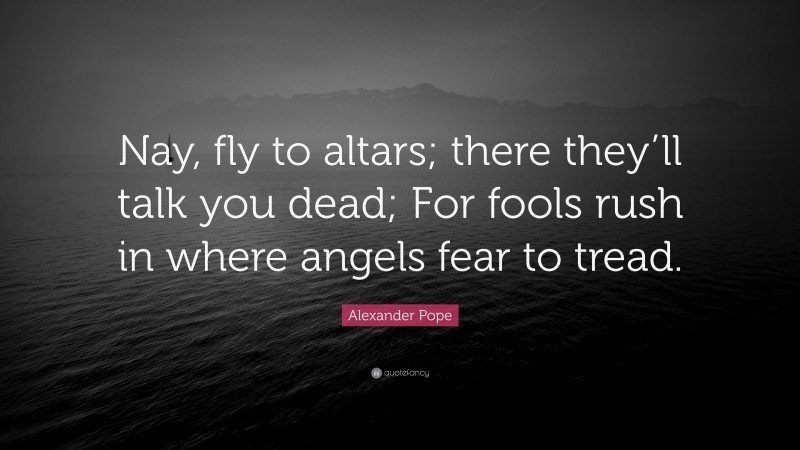 Alexander Pope Quote: “Nay, fly to altars; there they’ll talk you dead; For fools rush in where angels fear to tread.”