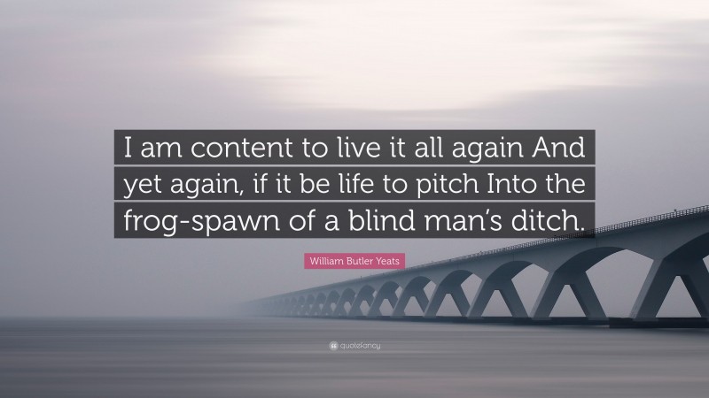 William Butler Yeats Quote: “I am content to live it all again And yet again, if it be life to pitch Into the frog-spawn of a blind man’s ditch.”