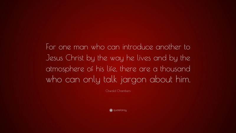 Oswald Chambers Quote: “For one man who can introduce another to Jesus Christ by the way he lives and by the atmosphere of his life, there are a thousand who can only talk jargon about him.”