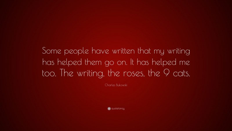Charles Bukowski Quote: “Some people have written that my writing has helped them go on. It has helped me too. The writing, the roses, the 9 cats.”