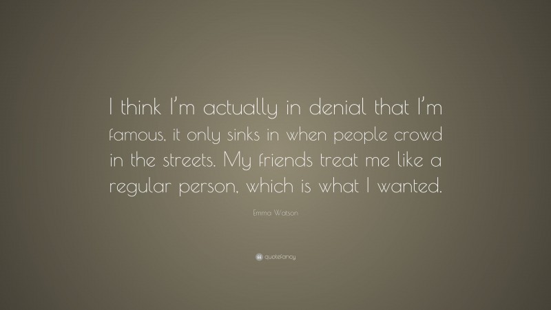 Emma Watson Quote: “I think I’m actually in denial that I’m famous, it only sinks in when people crowd in the streets. My friends treat me like a regular person, which is what I wanted.”