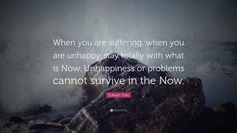 Eckhart Tolle Quote: “When you are suffering, when you are unhappy, stay totally with what is Now. Unhappiness or problems cannot survive in the Now.”