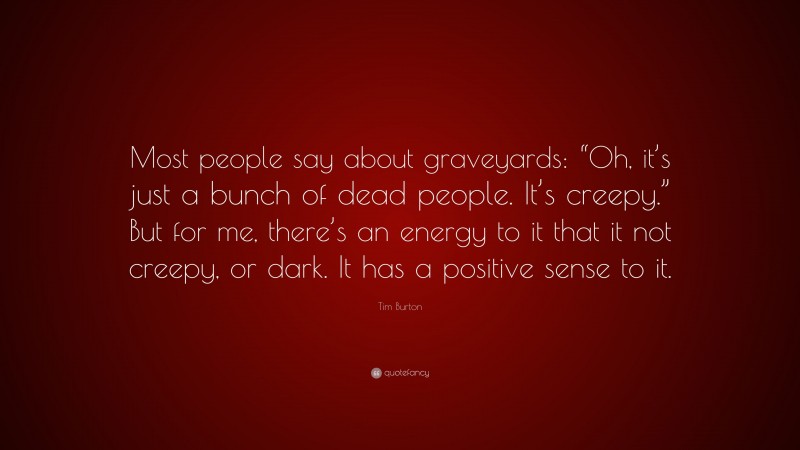Tim Burton Quote: “Most people say about graveyards: “Oh, it’s just a bunch of dead people. It’s creepy.” But for me, there’s an energy to it that it not creepy, or dark. It has a positive sense to it.”