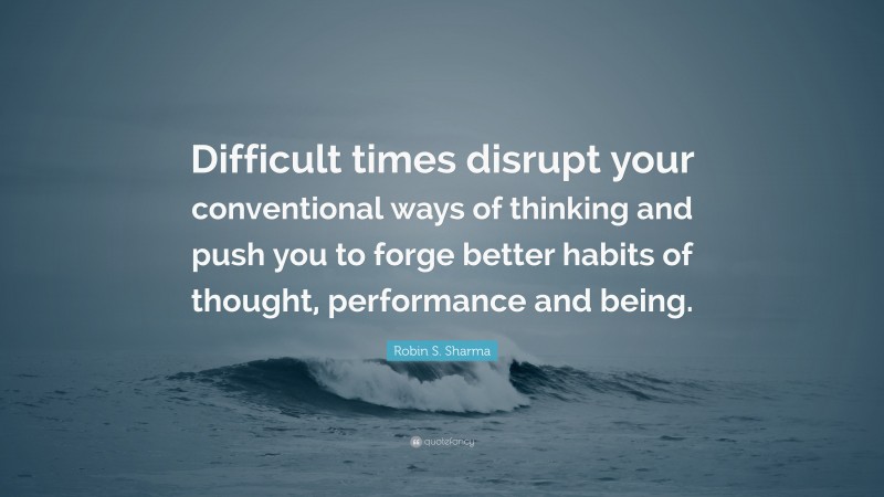 Robin S. Sharma Quote: “Difficult times disrupt your conventional ways of thinking and push you to forge better habits of thought, performance and being.”