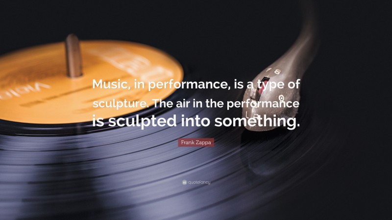 Frank Zappa Quote: “Music, in performance, is a type of sculpture. The air in the performance is sculpted into something.”