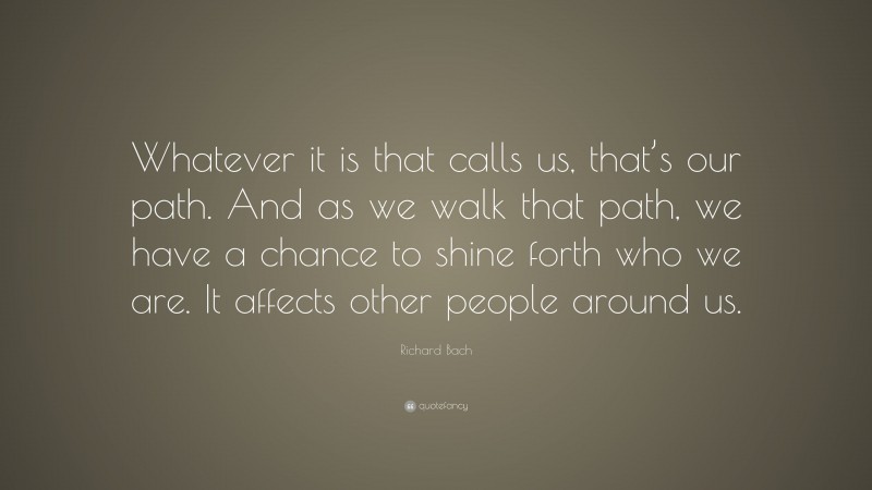 Richard Bach Quote: “Whatever it is that calls us, that’s our path. And as we walk that path, we have a chance to shine forth who we are. It affects other people around us.”