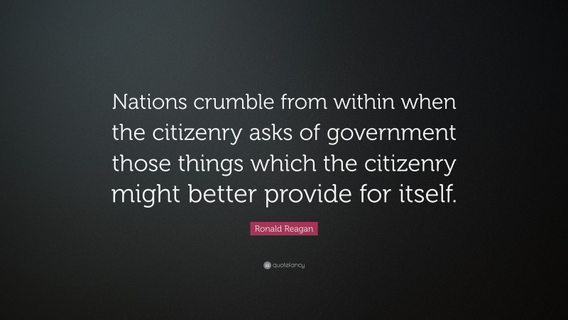 Ronald Reagan Quote: “Nations crumble from within when the citizenry asks of government those things which the citizenry might better provide for itself.”