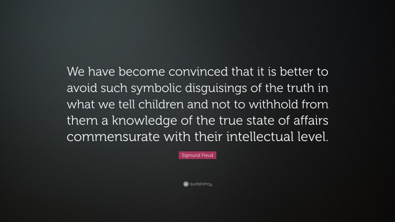 Sigmund Freud Quote: “We have become convinced that it is better to avoid such symbolic disguisings of the truth in what we tell children and not to withhold from them a knowledge of the true state of affairs commensurate with their intellectual level.”