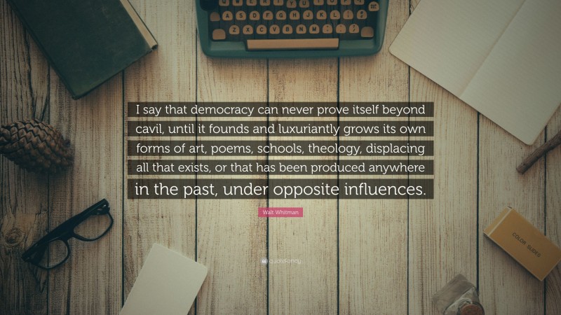 Walt Whitman Quote: “I say that democracy can never prove itself beyond cavil, until it founds and luxuriantly grows its own forms of art, poems, schools, theology, displacing all that exists, or that has been produced anywhere in the past, under opposite influences.”
