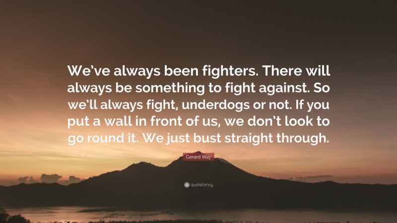 Gerard Way Quote: “We’ve always been fighters. There will always be something to fight against. So we’ll always fight, underdogs or not. If you put a wall in front of us, we don’t look to go round it. We just bust straight through.”